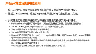 产品开发过程相关的原则
• Scrum的产品开发过程是高度透明和不断反馈调整的自适应过程；
• 透明(transparent)、检验(inspect)和调整(adapt)是它的三个支柱。
• 共同的迭代和增量开发框架为开发过程的透明提供了统一的基准：
– Product backlog反映了用户需求，以及它们的开发工作量、优先级和当前状态；
– Sprint backlog反映了sprint的目标、工作任务和当前状态；
– 发布燃尽图反映了项目的整体工作进展状态；
– Sprint燃尽图反映了当前sprint的进展状态
– Scrum的四个标准活动（event） —— sprint 计划会议、每日Scrum 会议、sprint评审和
sprint回顾进一步促进了透明。
– 良好的沟通促进透明。团队面对面的交流是最高效的沟通方式；有效的会议组织能改善计
划、评审以及回顾活动的效果；
– 一个良好的可视化工作空间（如白板）促进信息的发布和交流
 