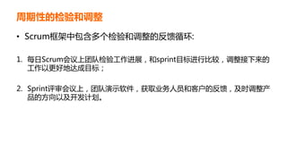 周期性的检验和调整
• Scrum框架中包含多个检验和调整的反馈循环:
1. 每日Scrum会议上团队检验工作进展，和sprint目标进行比较，调整接下来的
工作以更好地达成目标；
2. Sprint评审会议上，团队演示软件，获取业务人员和客户的反馈，及时调整产
品的方向以及开发计划。
 