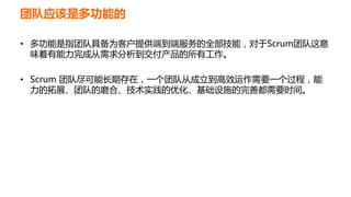 团队应该是多功能的
• 多功能是指团队具备为客户提供端到端服务的全部技能，对于Scrum团队这意
味着有能力完成从需求分析到交付产品的所有工作。
• Scrum 团队尽可能长期存在，一个团队从成立到高效运作需要一个过程，能
力的拓展、团队的磨合、技术实践的优化、基础设施的完善都需要时间。
 