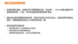 团队应该自组织的
• 自组织团队是指，由团队而不是管理者决定“怎么做”。Scrum团队被赋予并
承诺组织目标，计划、执行和监控的职责则属于团队。
• 团队的自组织需要特定的边界，团队在边界之内充分自主。没有边界约束的自
组织，很难确保其在执行上与组织目标的一致。
• 良好的组织环境支持
– 面向团队而非个人的奖励和认可机制、
– 面向结果而非过程的绩效体系、
– 简单扁平的组织结构、以及充分的授权机制
 