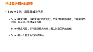 持续改进相关的原则
• Scrum实施中暴露并解决问题
– Scrum象丈母娘，她希望自己的女儿好，总是对女婿不满意，不断挑他的
毛病，却从来不提供改正方案
– Scrum暴露问题，却不提供解决方案，因为那是团队的责任。
– Scrum是一个有意为之的半成品。
 