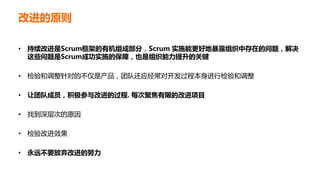 改进的原则
• 持续改进是Scrum框架的有机组成部分，Scrum 实施能更好地暴露组织中存在的问题，解决
这些问题是Scrum成功实施的保障，也是组织能力提升的关键
• 检验和调整针对的不仅是产品，团队还应经常对开发过程本身进行检验和调整
• 让团队成员，积极参与改进的过程. 每次聚焦有限的改进项目
• 找到深层次的原因
• 检验改进效果
• 永远不要放弃改进的努力
 