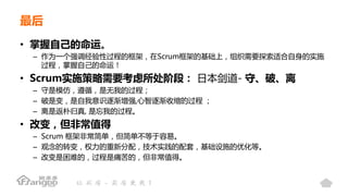 最后
• 掌握自己的命运。
– 作为一个强调经验性过程的框架，在Scrum框架的基础上，组织需要探索适合自身的实施
过程，掌握自己的命运！
• Scrum实施策略需要考虑所处阶段： 日本剑道- 守、破、离
– 守是模仿，遵循，是无我的过程；
– 破是变，是自我意识逐渐增强,心智逐渐收缩的过程 ；
– 离是返朴归真, 是忘我的过程。
• 改变，但非常值得
– Scrum 框架非常简单，但简单不等于容易。
– 观念的转变，权力的重新分配，技术实践的配套，基础设施的优化等。
– 改变是困难的，过程是痛苦的，但非常值得。
 