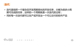 迭代
• 迭代是指把一个复杂且开发周期很长的开发任务，分解为很多小周
期可完成的任务，这样的一个周期就是一次迭代的过程；
• 同时每一次迭代都可以生产或开发出一个可以交付的软件产品
 