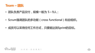 Team – 团队
• 团队负责产品交付，规模一般为 5～9人；
• Scrum强调团队的多功能（cross functional）和自组织。
• 成员可以采用任何工作方式，只要能达到Sprint的目标。
 
