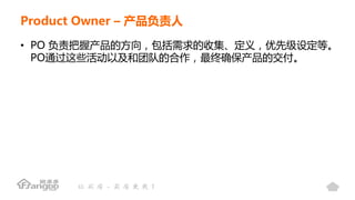 Product Owner – 产品负责人
• PO 负责把握产品的方向，包括需求的收集、定义，优先级设定等。
PO通过这些活动以及和团队的合作，最终确保产品的交付。
 