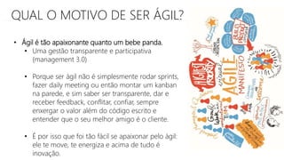 QUAL O MOTIVO DE SER ÁGIL?
• Ágil é tão apaixonante quanto um bebe panda.
• Uma gestão transparente e participativa
(management 3.0)
• Porque ser ágil não é simplesmente rodar sprints,
fazer daily meeting ou então montar um kanban
na parede, e sim saber ser transparente, dar e
receber feedback, conflitar, confiar, sempre
enxergar o valor além do código escrito e
entender que o seu melhor amigo é o cliente.
• É por isso que foi tão fácil se apaixonar pelo ágil:
ele te move, te energiza e acima de tudo é
inovação.
 