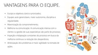 VANTAGENS PARA O EQUIPE.
• Escopo e objetivos claros e priorizados;
• Equipes auto gerenciáveis, maior autonomia, disciplina e
regularidade;
• Maximização do comprometimento;
• Melhoria na comunicação. A comunicação intensa com o
cliente e a gestão de suas expectativas são parte do processo;
• Inspeção e Adaptação constantes do processo em busca da
melhoria contínua e a redução dos desperdícios;
• Antecipação dos problemas e maior agilidade na tomada de
ações.
 