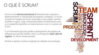 O QUE É SCRUM?
Scrum é uma estrutura processual (framework) para suportar o
desenvolvimento e manutenção de produtos complexos. O Scrum
consiste em Equipes do Scrum associadas a seus papéis, eventos,
artefatos e regras. Cada componente dentro do framework serve
a um propósito específico e é essencial para o uso e o sucesso do
Scrum.
É um framework ágil para gestão e planejamento de projetos de
software que permite manter o foco na entrega do maior valor de
negócio, no menor tempo possível;
Permite a rápida e contínua inspeção do software em produção;
 