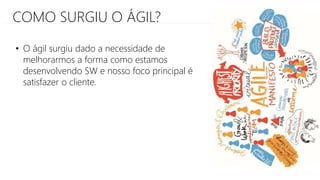 COMO SURGIU O ÁGIL?
• O ágil surgiu dado a necessidade de
melhorarmos a forma como estamos
desenvolvendo SW e nosso foco principal é
satisfazer o cliente.
 