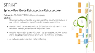 SPRINT
Sprint – Reunião de Retrospectiva (Retrospective)
Objetivo:
• Ocorre ao final de um Sprint e serve para identificar o que funcionou bem, o
que pode ser melhorado e que ações serão tomadas para melhora.
• Apontar quais foram os pontos críticos do Sprint para discutir com todos os
envolvidos na intenção de melhorar no próximo Sprint.
• Utilizar o método de o que foi BOM, RUIM e o que pode MELHORAR criando
planos de ação para os itens que foram ruins e as melhorias apontadas.
• As melhorias podem virar item no Sprint Backlog
Participantes: PO, SM, DEV TEAM e Outros Interessados
 