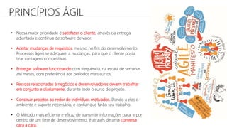 PRINCÍPIOS ÁGIL
• Nossa maior prioridade é satisfazer o cliente, através da entrega
adiantada e contínua de software de valor.
• Aceitar mudanças de requisitos, mesmo no fim do desenvolvimento.
Processos ágeis se adequam a mudanças, para que o cliente possa
tirar vantagens competitivas.
• Entregar software funcionando com frequência, na escala de semanas
até meses, com preferência aos períodos mais curtos.
• Pessoas relacionadas à negócios e desenvolvedores devem trabalhar
em conjunto e diariamente, durante todo o curso do projeto.
• Construir projetos ao redor de indivíduos motivados. Dando a eles o
ambiente e suporte necessário, e confiar que farão seu trabalho.
• O Método mais eficiente e eficaz de transmitir informações para, e por
dentro de um time de desenvolvimento, é através de uma conversa
cara a cara.
 
