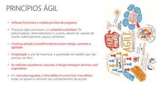 PRINCÍPIOS ÁGIL
• Software funcional é a medida primária de progresso.
• Processos ágeis promovem um ambiente sustentável. Os
patrocinadores, desenvolvedores e usuários, devem ser capazes de
manter indefinidamente, passos constantes.
• Contínua atenção à excelência técnica e bom design, aumenta a
agilidade.
• Simplicidade: a arte de maximizar a quantidade de trabalho que não
precisou ser feito.
• As melhores arquiteturas, requisitos e designs emergem de times auto
organizáveis.
• Em intervalos regulares, o time reflete em como ficar mais efetivo,
então, se ajustam e otimizam seu comportamento de acordo.
 