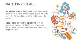 TRADICIONAIS X ÁGIL
• Tradicionais: As especificações são mais importantes
que o prazo e custo: o cliente pode querer um carro
com 140 HPs, 5 portas, completo e não menos do
que isso.
• Ágeis: Focam em resolver o problema com um
orçamento e prazo fixo. O cliente precisa de um
veículo e está disposto a aceitar uma bicicleta, uma
moto um carro
 