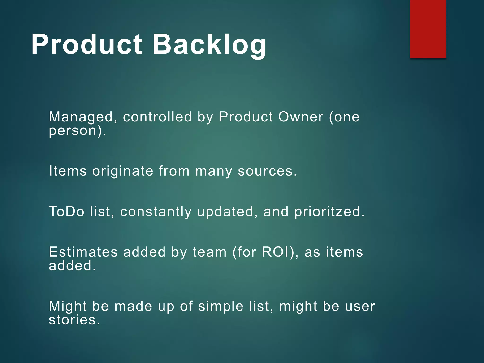 Product Backlog
Managed, controlled by Product Owner (one
person).
Items originate from many sources.
ToDo list, constantly updated, and prioritzed.
Estimates added by team (for ROI), as items
added.
Might be made up of simple list, might be user
stories.
 