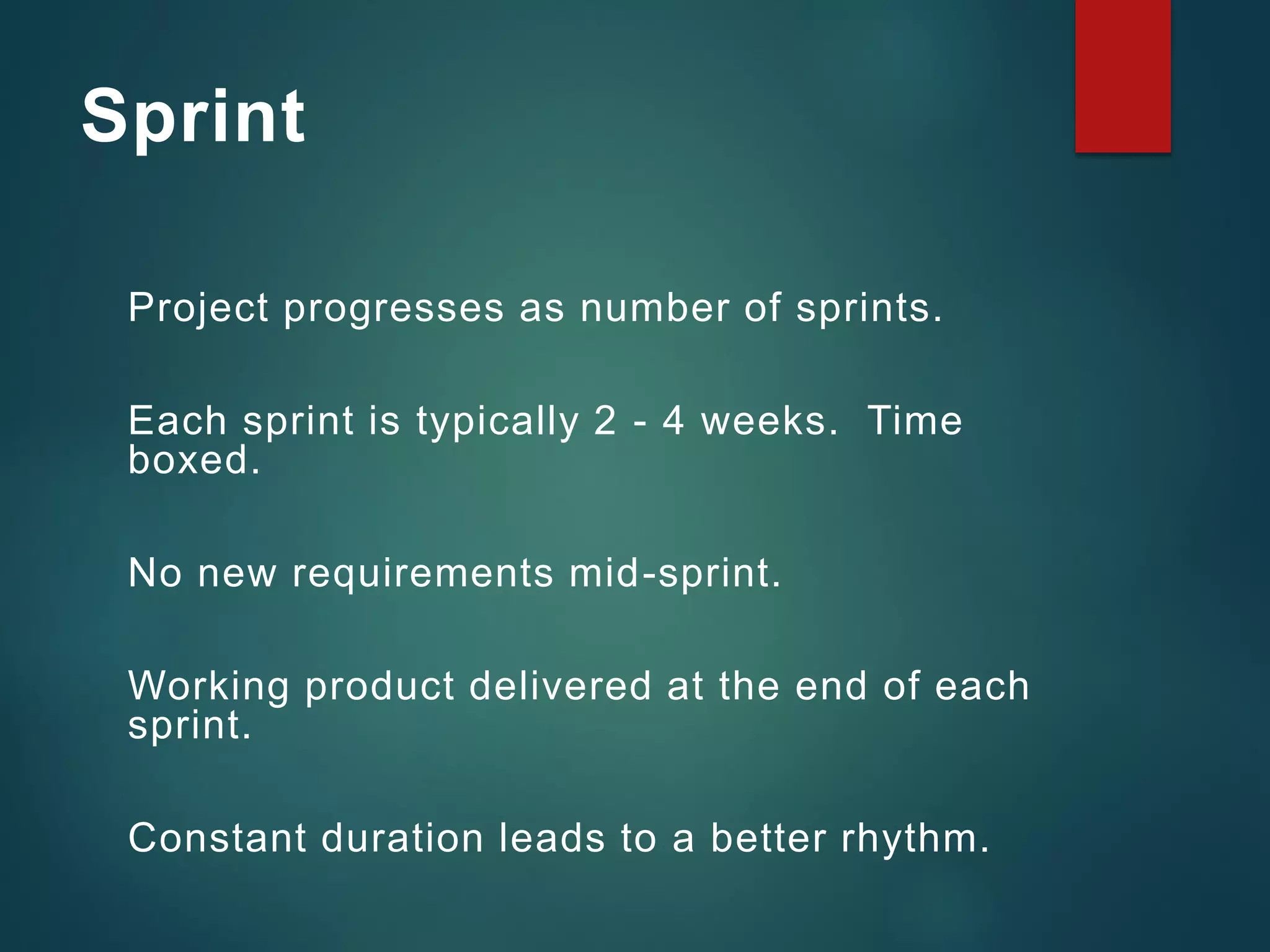 Sprint
Project progresses as number of sprints.
Each sprint is typically 2 - 4 weeks. Time
boxed.
No new requirements mid-sprint.
Working product delivered at the end of each
sprint.
Constant duration leads to a better rhythm.
 