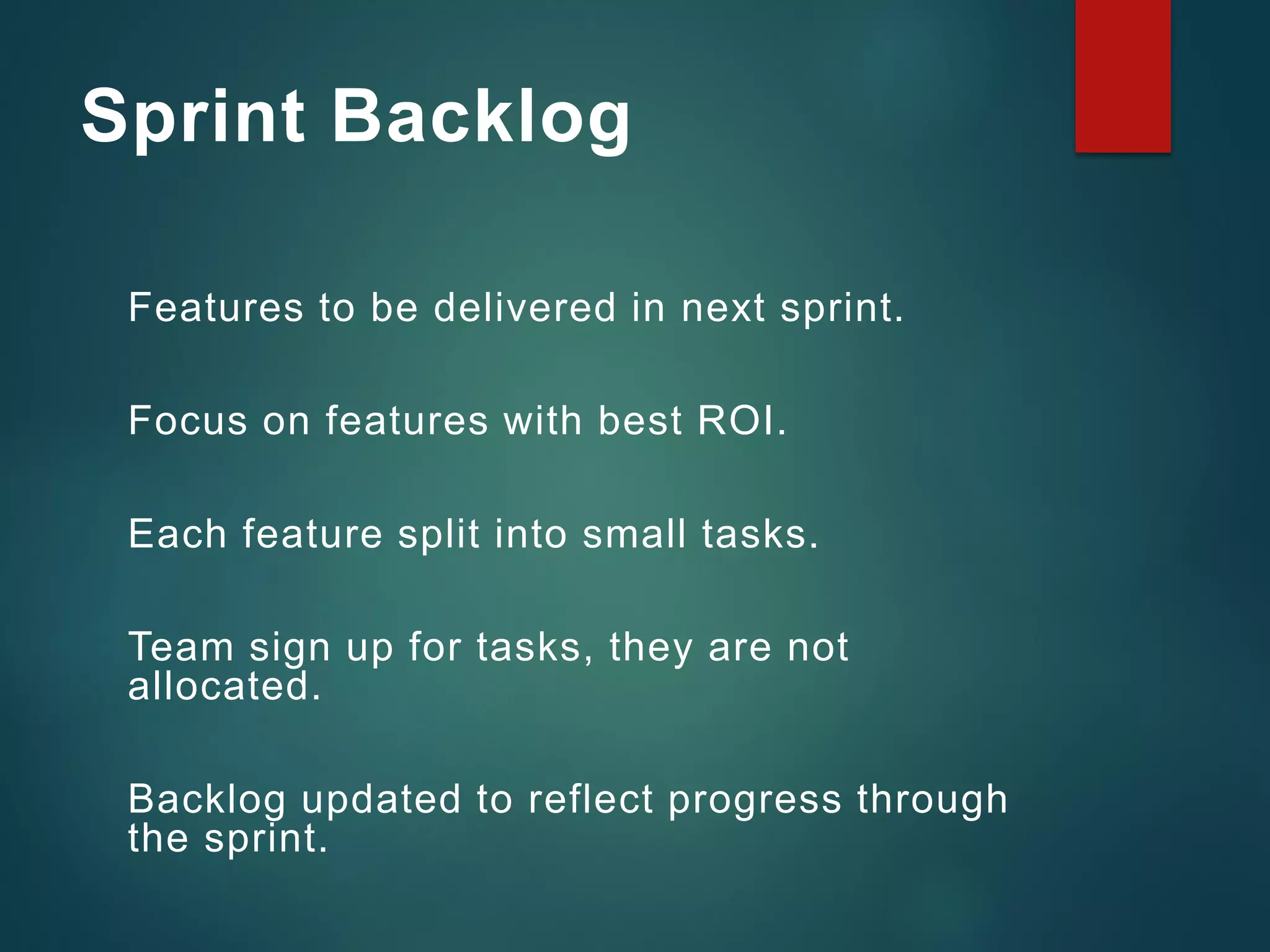 Sprint Backlog
Features to be delivered in next sprint.
Focus on features with best ROI.
Each feature split into small tasks.
Team sign up for tasks, they are not
allocated.
Backlog updated to reflect progress through
the sprint.
 