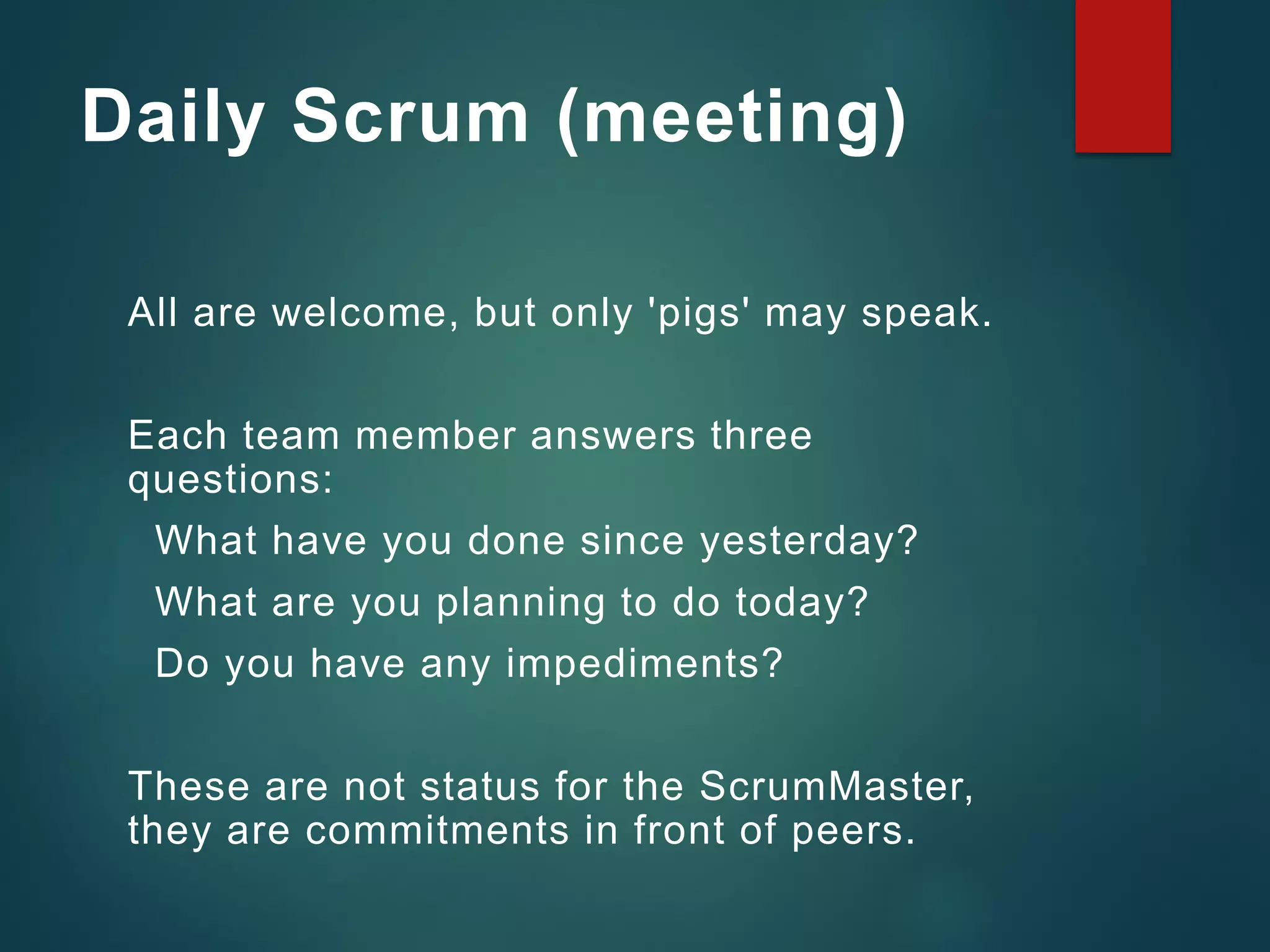 Daily Scrum (meeting)
All are welcome, but only 'pigs' may speak.
Each team member answers three
questions:
What have you done since yesterday?
What are you planning to do today?
Do you have any impediments?
These are not status for the ScrumMaster,
they are commitments in front of peers.
 
