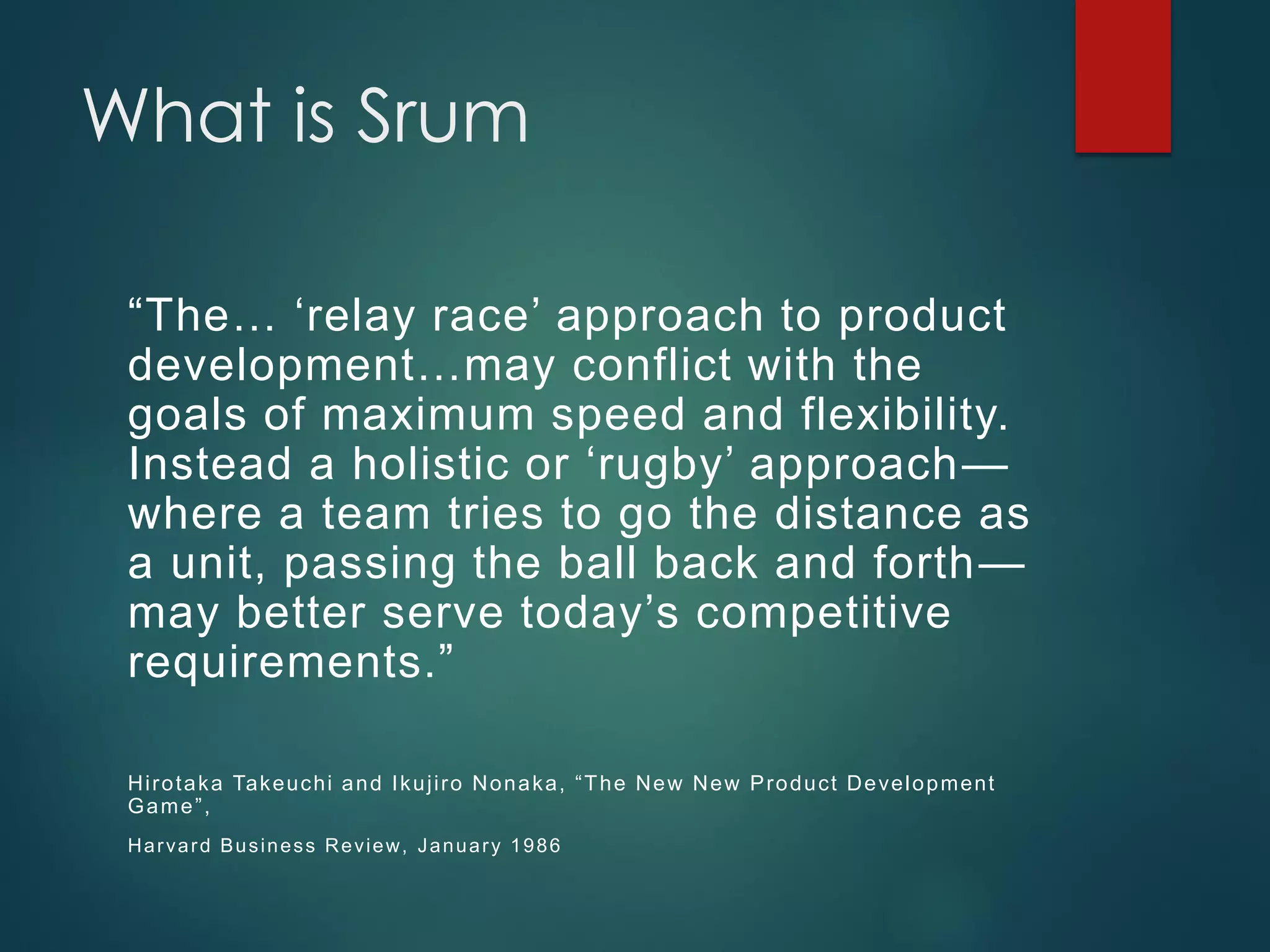 What is Srum
“The… ‘relay race’ approach to product
development…may conflict with the
goals of maximum speed and flexibility.
Instead a holistic or ‘rugby’ approach—
where a team tries to go the distance as
a unit, passing the ball back and forth—
may better serve today’s competitive
requirements.”
Hirotaka Takeuchi and Ikujiro Nonaka, “The New New Product Development
Game”,
Harvard Business Review, January 1986
 