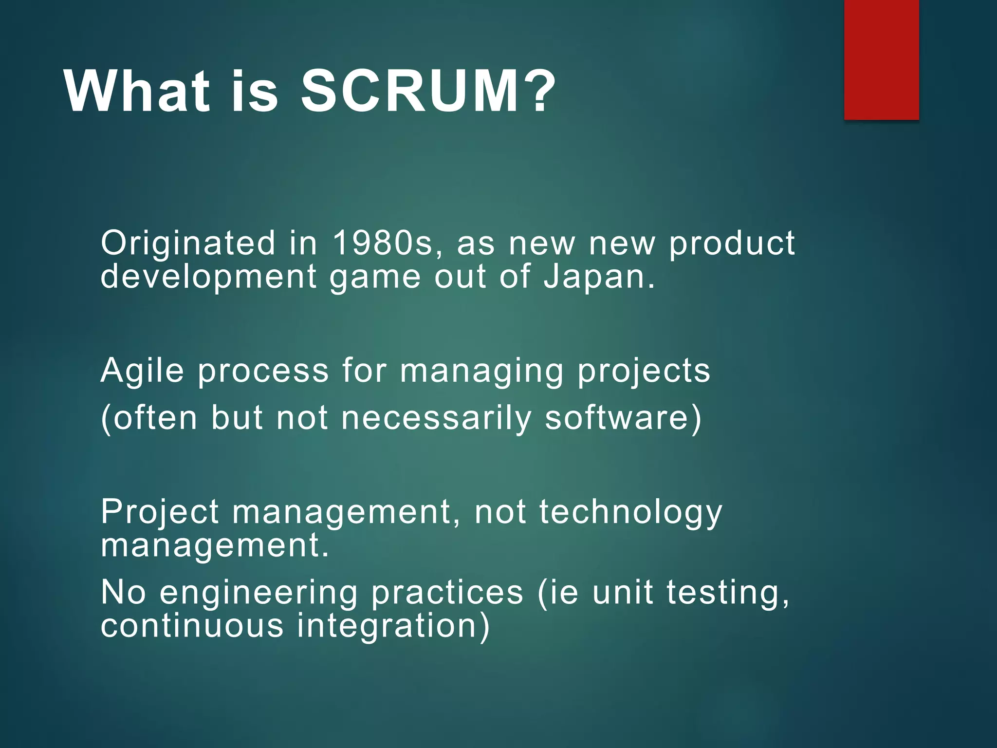 What is SCRUM?
Originated in 1980s, as new new product
development game out of Japan.
Agile process for managing projects
(often but not necessarily software)
Project management, not technology
management.
No engineering practices (ie unit testing,
continuous integration)
 