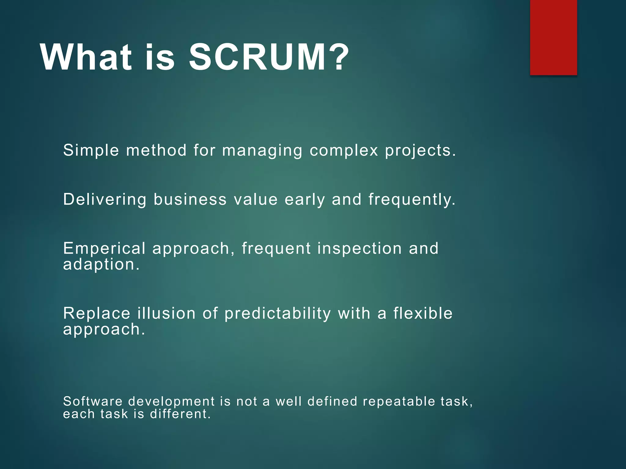 What is SCRUM?
Simple method for managing complex projects.
Delivering business value early and frequently.
Emperical approach, frequent inspection and
adaption.
Replace illusion of predictability with a flexible
approach.
Software development is not a well defined repeatable task,
each task is different.
 