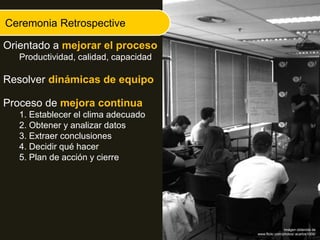Ceremonia Retrospective
Orientado a mejorar el proceso
Productividad, calidad, capacidad
Resolver dinámicas de equipo
Proceso de mejora continua
1. Establecer el clima adecuado
2. Obtener y analizar datos
3. Extraer conclusiones
4. Decidir qué hacer
5. Plan de acción y cierre
Imágen obtenida de
www.flickr.com/photos/ acarlos1000/
 