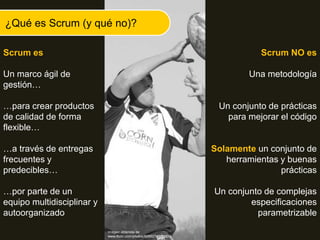 Scrum es
Un marco ágil de
gestión…
…para crear productos
de calidad de forma
flexible…
…a través de entregas
frecuentes y
predecibles…
…por parte de un
equipo multidisciplinar y
autoorganizado
¿Qué es Scrum (y qué no)?
Scrum NO es
Una metodología
Un conjunto de prácticas
para mejorar el código
Solamente un conjunto de
herramientas y buenas
prácticas
Un conjunto de complejas
especificaciones
parametrizable
Imágen obtenida de
www.flickr.com/photos/60892750@N00/
 