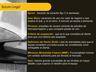 Scrum Lingo!
Sprint: Iteración de duración fija (1-4 semanas)
User Story: escenario de uso con valor de negocio y que
explica el qué, y no el cómo. A menudo se asocia a personas.
Persona: arquetipo de usuario extraído de estudios de
mercado/negocio y que comparte pautas de uso.
Criterio de aceptación: qué es lo que considera el cliente
para que una historia sea aceptada.
Definición de Hecho (DoD): Lista de actividades para que el
equipo considere una tarea pueda ser considerada como
entregable al cliente.
Minimum Marketable Feature (MMF): Funcionalidad mínima
con sentido suficiente para ser llevada al mercado
Epic: historia grande susceptible de ser dividida en mayor
detalle y que supone un desafío para el equipo
Imágen obtenida de
www.flickr.com/photos/ 46694549@N03 /
 