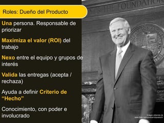 Roles: Dueño del Producto
Una persona. Responsable de
priorizar
Maximiza el valor (ROI) del
trabajo
Nexo entre el equipo y grupos de
interés
Valida las entregas (acepta /
rechaza)
Ayuda a definir Criterio de
“Hecho”
Conocimiento, con poder e
involucrado Imágen obtenida de
www.flickr.com/photos/robpoetsch/
 