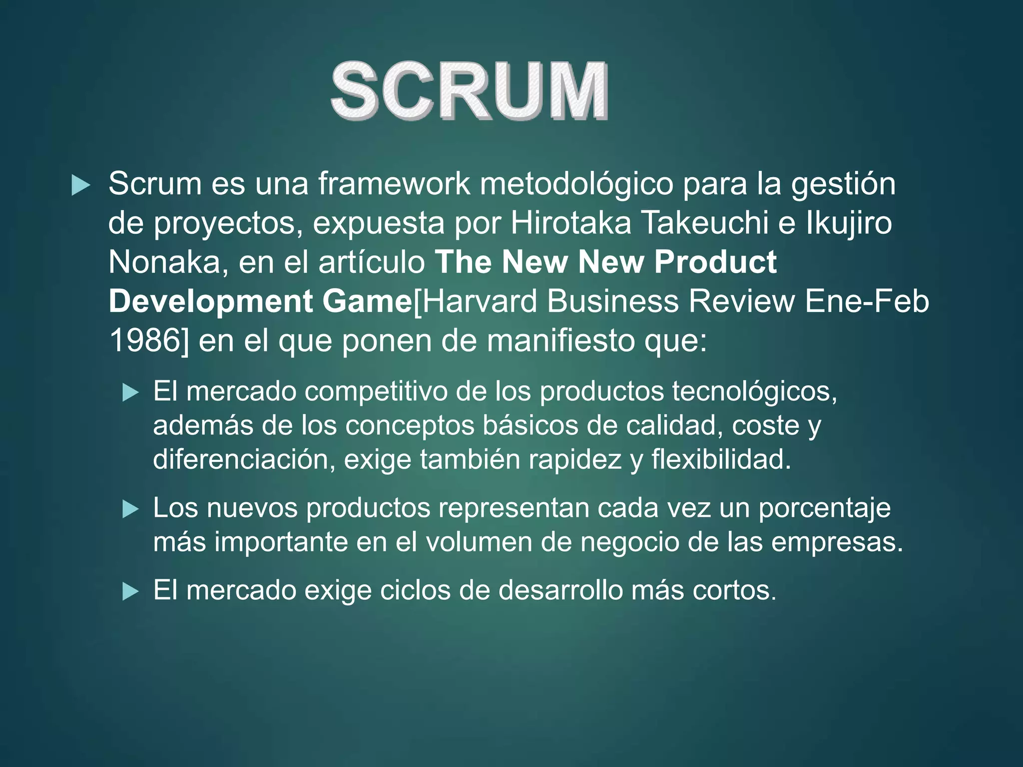  Scrum es una framework metodológico para la gestión
de proyectos, expuesta por Hirotaka Takeuchi e Ikujiro
Nonaka, en el artículo The New New Product
Development Game[Harvard Business Review Ene-Feb
1986] en el que ponen de manifiesto que:
 El mercado competitivo de los productos tecnológicos,
además de los conceptos básicos de calidad, coste y
diferenciación, exige también rapidez y flexibilidad.
 Los nuevos productos representan cada vez un porcentaje
más importante en el volumen de negocio de las empresas.
 El mercado exige ciclos de desarrollo más cortos.
 