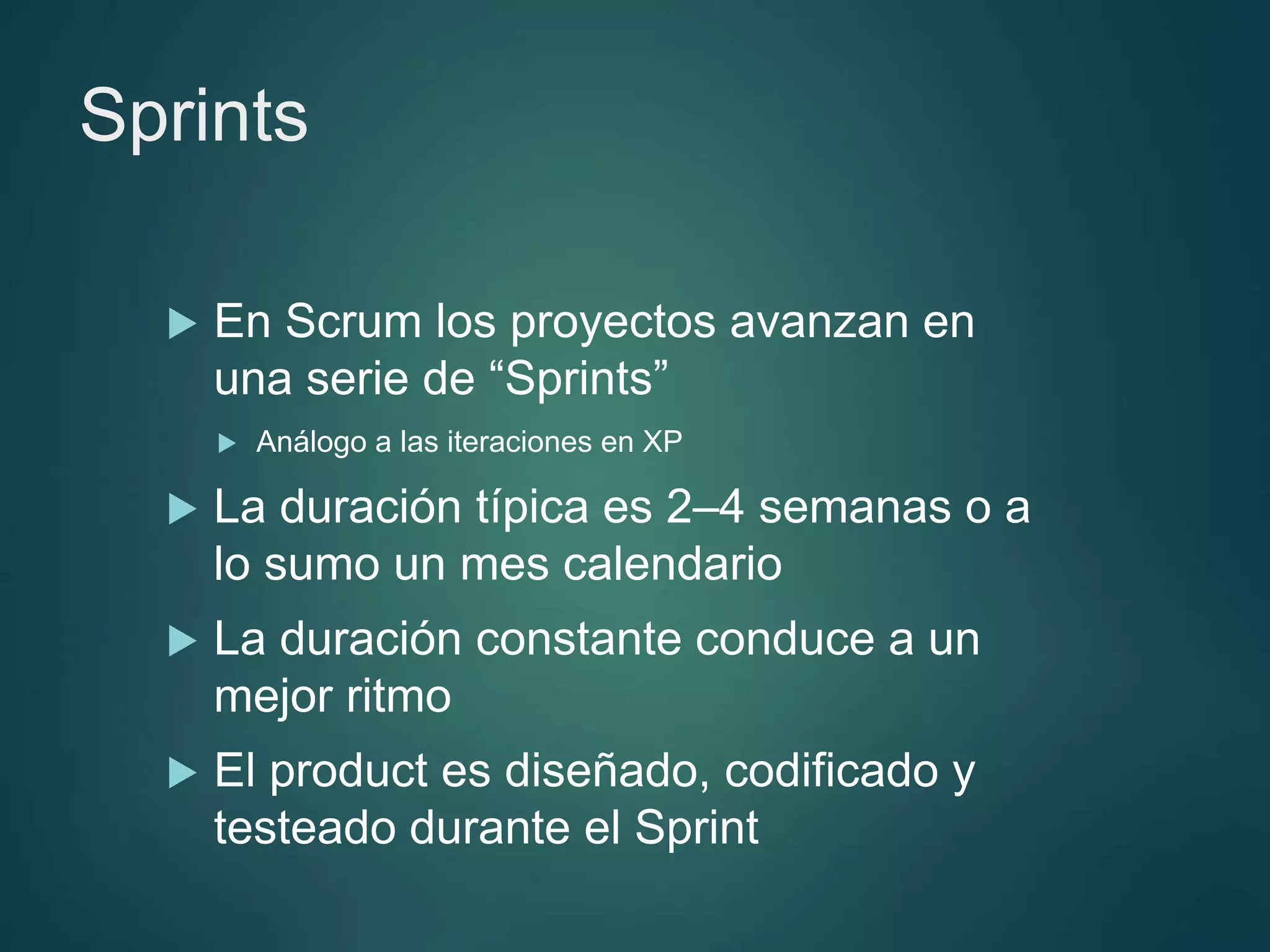 Sprints
 En Scrum los proyectos avanzan en
una serie de “Sprints”
 Análogo a las iteraciones en XP
 La duración típica es 2–4 semanas o a
lo sumo un mes calendario
 La duración constante conduce a un
mejor ritmo
 El product es diseñado, codificado y
testeado durante el Sprint
 