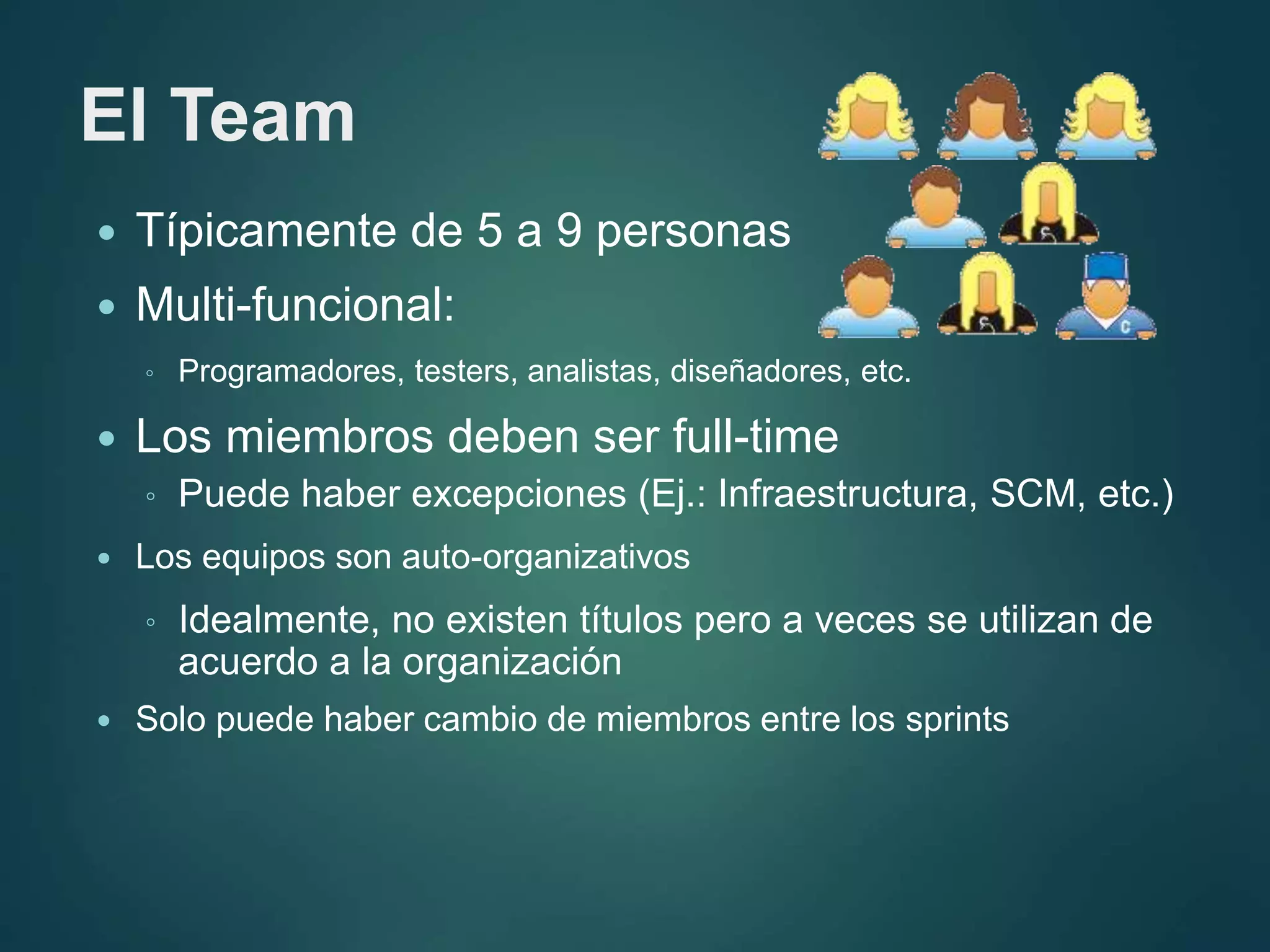 El Team
 Típicamente de 5 a 9 personas
 Multi-funcional:
◦ Programadores, testers, analistas, diseñadores, etc.
 Los miembros deben ser full-time
◦ Puede haber excepciones (Ej.: Infraestructura, SCM, etc.)
 Los equipos son auto-organizativos
◦ Idealmente, no existen títulos pero a veces se utilizan de
acuerdo a la organización
 Solo puede haber cambio de miembros entre los sprints
 