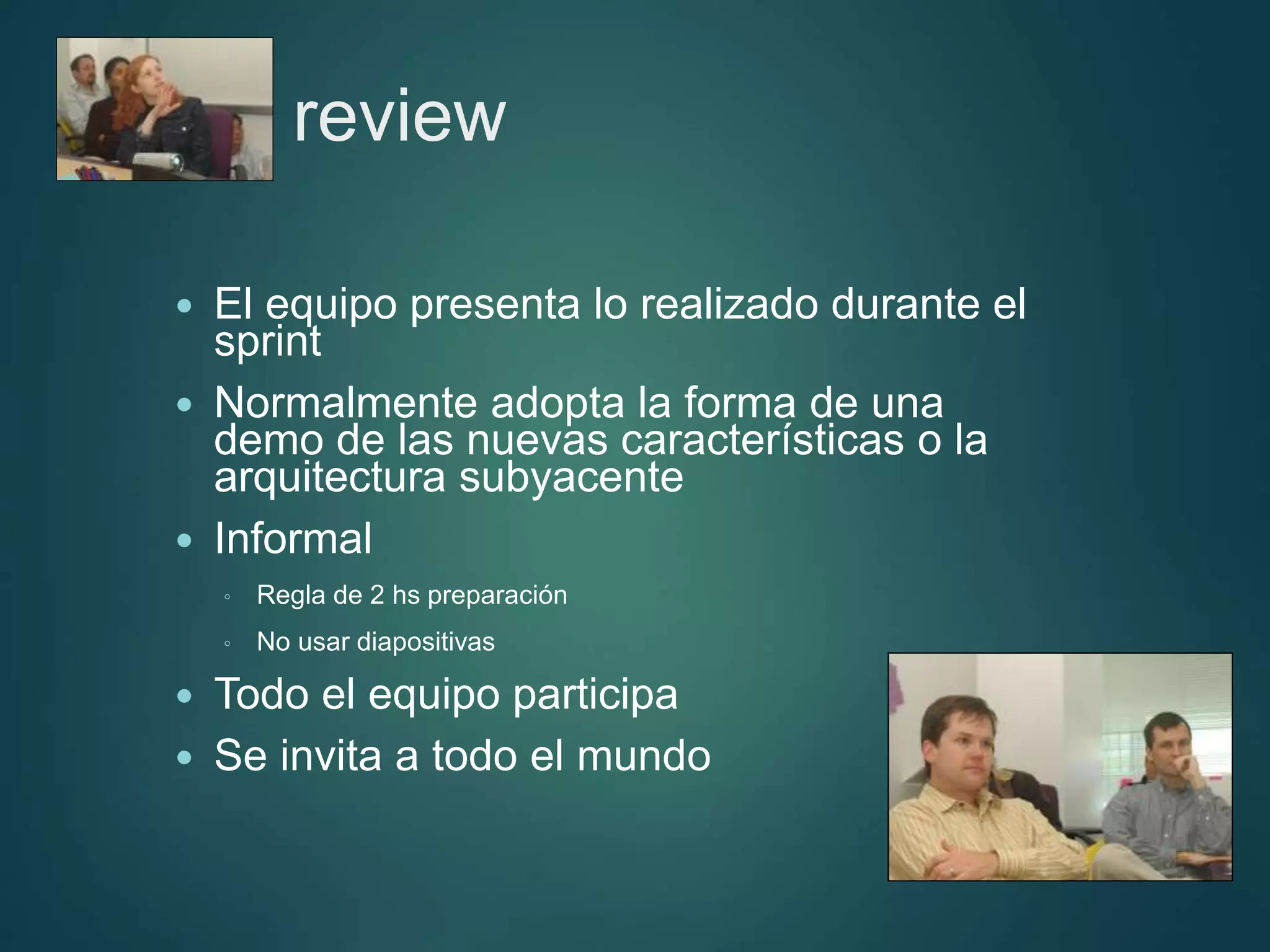 Sprint review
 El equipo presenta lo realizado durante el
sprint
 Normalmente adopta la forma de una
demo de las nuevas características o la
arquitectura subyacente
 Informal
◦ Regla de 2 hs preparación
◦ No usar diapositivas
 Todo el equipo participa
 Se invita a todo el mundo
 