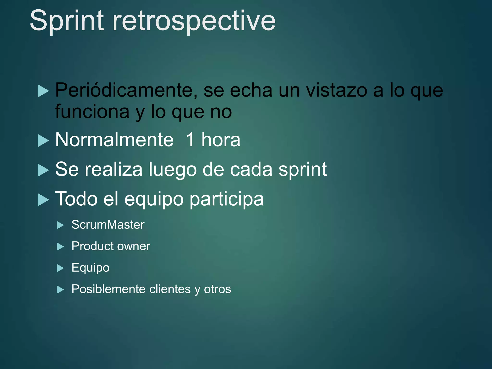 Sprint retrospective
 Periódicamente, se echa un vistazo a lo que
funciona y lo que no
 Normalmente 1 hora
 Se realiza luego de cada sprint
 Todo el equipo participa
 ScrumMaster
 Product owner
 Equipo
 Posiblemente clientes y otros
 