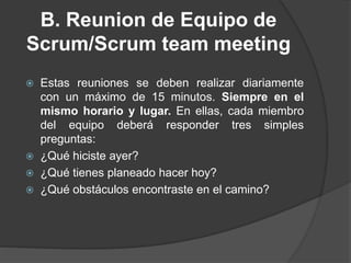 B. Reunion de Equipo de
Scrum/Scrum team meeting
 Estas reuniones se deben realizar diariamente
con un máximo de 15 minutos. Siempre en el
mismo horario y lugar. En ellas, cada miembro
del equipo deberá responder tres simples
preguntas:
 ¿Qué hiciste ayer?
 ¿Qué tienes planeado hacer hoy?
 ¿Qué obstáculos encontraste en el camino?
 