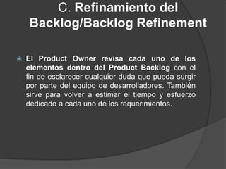 C. Refinamiento del
Backlog/Backlog Refinement
 El Product Owner revisa cada uno de los
elementos dentro del Product Backlog con el
fin de esclarecer cualquier duda que pueda surgir
por parte del equipo de desarrolladores. También
sirve para volver a estimar el tiempo y esfuerzo
dedicado a cada uno de los requerimientos.
 