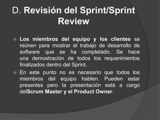 D. Revisión del Sprint/Sprint
Review
 Los miembros del equipo y los clientes se
reúnen para mostrar el trabajo de desarrollo de
software que se ha completado. Se hace
una demostración de todos los requerimientos
finalizados dentro del Sprint.
 En este punto no es necesario que todos los
miembros del equipo hablen. Pueden estar
presentes pero la presentación está a cargo
delScrum Master y el Product Owner.
 