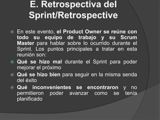 E. Retrospectiva del
Sprint/Retrospective
 En este evento, el Product Owner se reúne con
todo su equipo de trabajo y su Scrum
Master para hablar sobre lo ocurrido durante el
Sprint. Los puntos principales a tratar en esta
reunión son:
 Qué se hizo mal durante el Sprint para poder
mejorar el próximo
 Qué se hizo bien para seguir en la misma senda
del éxito
 Qué inconvenientes se encontraron y no
permitieron poder avanzar como se tenía
planificado
 