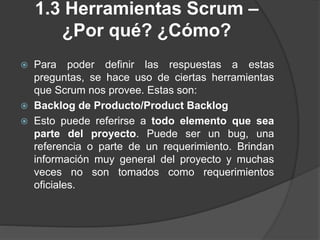 1.3 Herramientas Scrum –
¿Por qué? ¿Cómo?
 Para poder definir las respuestas a estas
preguntas, se hace uso de ciertas herramientas
que Scrum nos provee. Estas son:
 Backlog de Producto/Product Backlog
 Esto puede referirse a todo elemento que sea
parte del proyecto. Puede ser un bug, una
referencia o parte de un requerimiento. Brindan
información muy general del proyecto y muchas
veces no son tomados como requerimientos
oficiales.
 