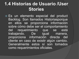 1.4 Historias de Usuario /User
Stories
 Es un elemento especial del product
Backlog. Son llamados Historiasporque
en ellos se proporciona información
sobre cómo debe ser el comportamiento
del requerimiento que se está
trabajando. De igual manera,
proporciona información directa del
cliente en caso de existir algún cambio.
Generalmente estos sí son tomados
como requerimientos oficiales.
 