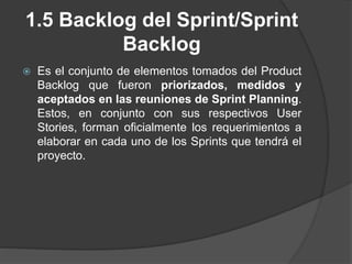 1.5 Backlog del Sprint/Sprint
Backlog
 Es el conjunto de elementos tomados del Product
Backlog que fueron priorizados, medidos y
aceptados en las reuniones de Sprint Planning.
Estos, en conjunto con sus respectivos User
Stories, forman oficialmente los requerimientos a
elaborar en cada uno de los Sprints que tendrá el
proyecto.
 