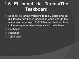 1.6 El panel de Tareas/The
Taskboard
 El panel de tareas muestra todas y cada una de
las tareas que tienen asignadas cada uno de los
miembros del equipo. Esta tabla se divide en tres
columnas que representan el estado de la tarea:
 Por hacer
 Haciendo
 Terminado
 
