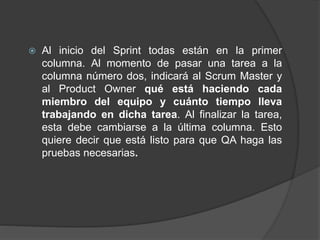  Al inicio del Sprint todas están en la primer
columna. Al momento de pasar una tarea a la
columna número dos, indicará al Scrum Master y
al Product Owner qué está haciendo cada
miembro del equipo y cuánto tiempo lleva
trabajando en dicha tarea. Al finalizar la tarea,
esta debe cambiarse a la última columna. Esto
quiere decir que está listo para que QA haga las
pruebas necesarias.
 