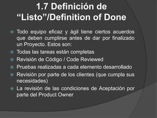 1.7 Definición de
“Listo”/Definition of Done
 Todo equipo eficaz y ágil tiene ciertos acuerdos
que deben cumplirse antes de dar por finalizado
un Proyecto. Estos son:
 Todas las tareas están completas
 Revisión de Código / Code Reviewed
 Pruebas realizadas a cada elemento desarrollado
 Revisión por parte de los clientes (que cumpla sus
necesidades)
 La revisión de las condiciones de Aceptación por
parte del Product Owner
 