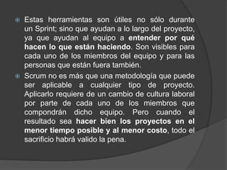  Estas herramientas son útiles no sólo durante
un Sprint; sino que ayudan a lo largo del proyecto,
ya que ayudan al equipo a entender por qué
hacen lo que están haciendo. Son visibles para
cada uno de los miembros del equipo y para las
personas que están fuera también.
 Scrum no es más que una metodología que puede
ser aplicable a cualquier tipo de proyecto.
Aplicarlo requiere de un cambio de cultura laboral
por parte de cada uno de los miembros que
compondrán dicho equipo. Pero cuando el
resultado sea hacer bien los proyectos en el
menor tiempo posible y al menor costo, todo el
sacrificio habrá valido la pena.
 