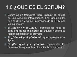 1.0 ¿QUE ES EL SCRUM?
 Scrum es un framework para trabajar en equipo
en una serie de interacciones. Las fases en las
que se divide y define un proceso de SCRUM son
las siguientes:
 El ¿Quién? y el ¿Qué?: identifica los roles de
cada uno de los miembros del equipo y define su
responsabilidad en el proyecto.
 El ¿Dónde? y el ¿Cuándo?: que representan el
Sprint
 El ¿Por qué? y el ¿Cómo?: representan las
herramientas que utilizan los miembros de Scrum.
 