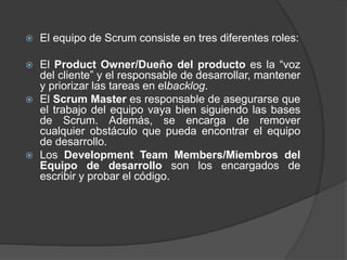  El equipo de Scrum consiste en tres diferentes roles:
 El Product Owner/Dueño del producto es la “voz
del cliente” y el responsable de desarrollar, mantener
y priorizar las tareas en elbacklog.
 El Scrum Master es responsable de asegurarse que
el trabajo del equipo vaya bien siguiendo las bases
de Scrum. Además, se encarga de remover
cualquier obstáculo que pueda encontrar el equipo
de desarrollo.
 Los Development Team Members/Miembros del
Equipo de desarrollo son los encargados de
escribir y probar el código.
 