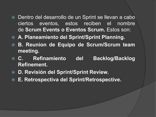  Dentro del desarrollo de un Sprint se llevan a cabo
ciertos eventos, estos reciben el nombre
de Scrum Events o Eventos Scrum. Estos son:
 A. Planeamiento del Sprint/Sprint Planning.
 B. Reunion de Equipo de Scrum/Scrum team
meeting.
 C. Refinamiento del Backlog/Backlog
Refinement.
 D. Revisión del Sprint/Sprint Review.
 E. Retrospectiva del Sprint/Retrospective.
 