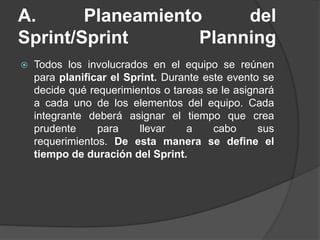 A. Planeamiento del
Sprint/Sprint Planning
 Todos los involucrados en el equipo se reúnen
para planificar el Sprint. Durante este evento se
decide qué requerimientos o tareas se le asignará
a cada uno de los elementos del equipo. Cada
integrante deberá asignar el tiempo que crea
prudente para llevar a cabo sus
requerimientos. De esta manera se define el
tiempo de duración del Sprint.
 