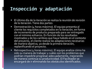 Inspección y adaptación
 El último día de la iteración se realiza la reunión de revisión
de la iteración.Tiene dos partes:
 Demostración (4 horas máximo). El equipo presenta al
cliente los requisitos completados en la iteración, en forma
de incremento de producto preparado para ser entregado
con el mínimo esfuerzo. En función de los resultados
mostrados y de los cambios que haya habido en el contexto
del proyecto, el cliente realiza las adaptaciones necesarias
de manera objetiva, ya desde la primera iteración,
replanificando el proyecto.
 Retrospectiva (4 horas máximo). El equipo analiza cómo ha
sido su manera de trabajar y cuáles son los problemas que
podrían impedirle progresar adecuadamente, mejorando
de manera continua su productividad. El Facilitador se
encargará de ir eliminando los obstáculos identificados.
 